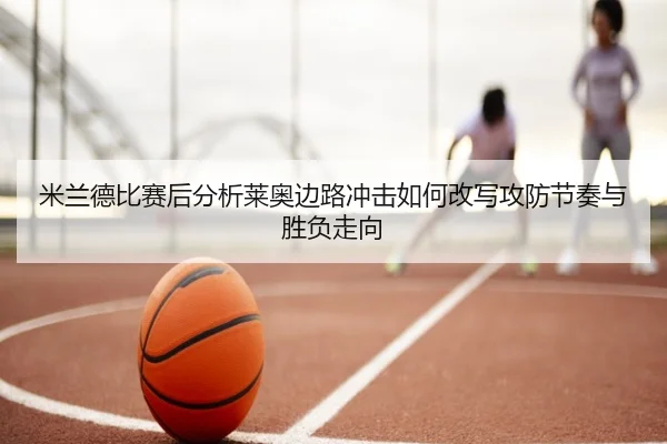 米兰德比赛后分析莱奥边路冲击如何改写攻防节奏与胜负走向